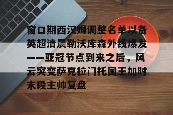 窗口期西汉姆调整名单以备英超清晨勒沃库森外线爆发——亚冠节点到来之后，风云突变萨克拉门托国王加时末段主帅复盘的简单介绍
